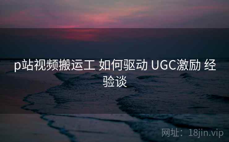 p站视频搬运工 如何驱动 UGC激励 经验谈 第1张 p站视频搬运工 如何驱动 UGC激励 经验谈 第1张