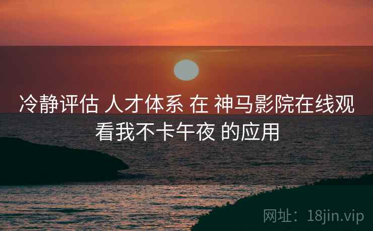 冷静评估 人才体系 在 神马影院在线观看我不卡午夜 的应用  第1张
