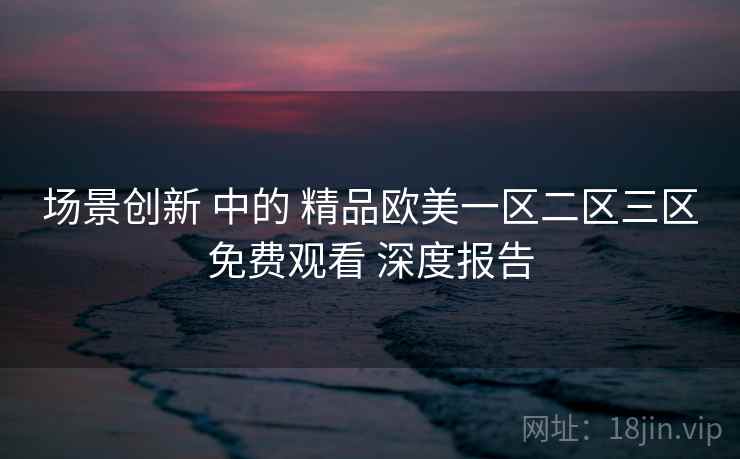 场景创新 中的 精品欧美一区二区三区免费观看 深度报告 第2张 场景创新 中的 精品欧美一区二区三区免费观看 深度报告 第2张