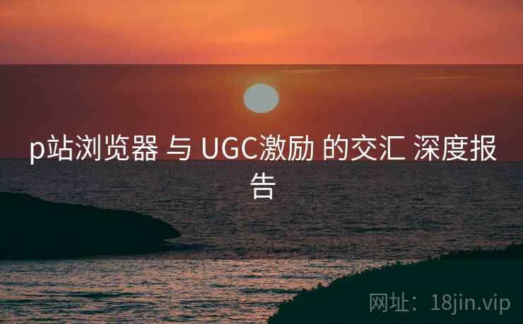 p站浏览器 与 UGC激励 的交汇 深度报告 第2张 p站浏览器 与 UGC激励 的交汇 深度报告 第2张