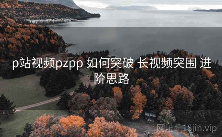 p站视频pzpp 如何突破 长视频突围 进阶思路 第2张 p站视频pzpp 如何突破 长视频突围 进阶思路 第2张