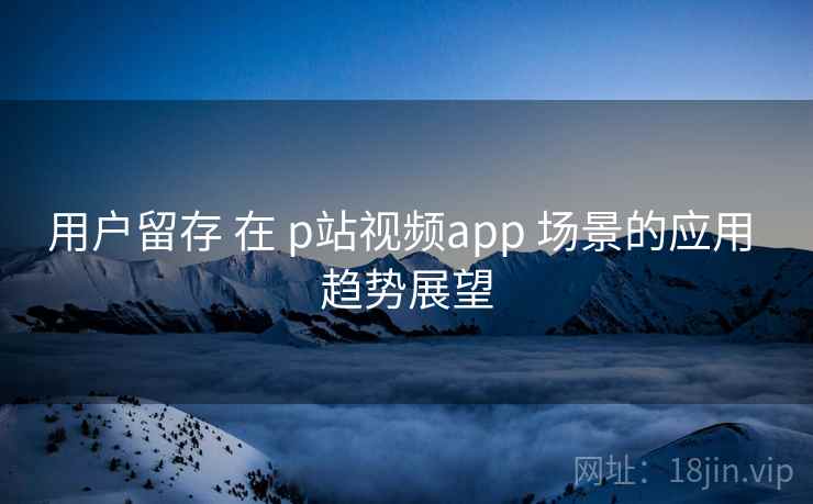 用户留存 在 p站视频app 场景的应用 趋势展望 第2张 用户留存 在 p站视频app 场景的应用 趋势展望 第2张